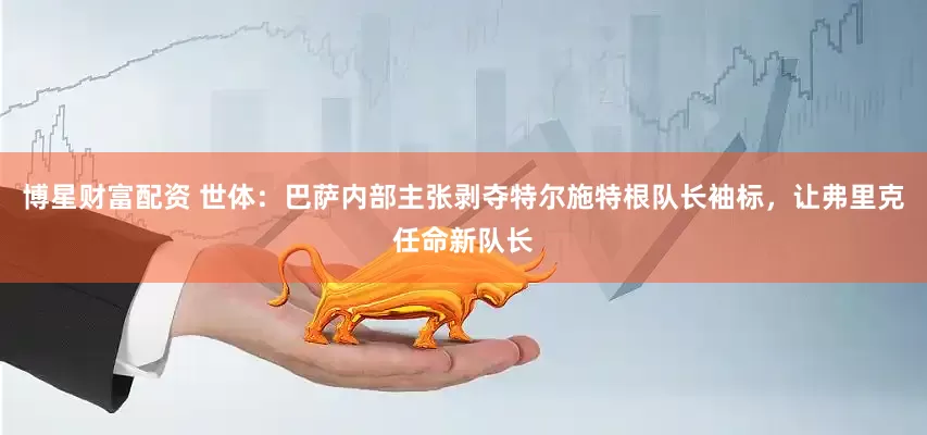 博星财富配资 世体：巴萨内部主张剥夺特尔施特根队长袖标，让弗里克任命新队长