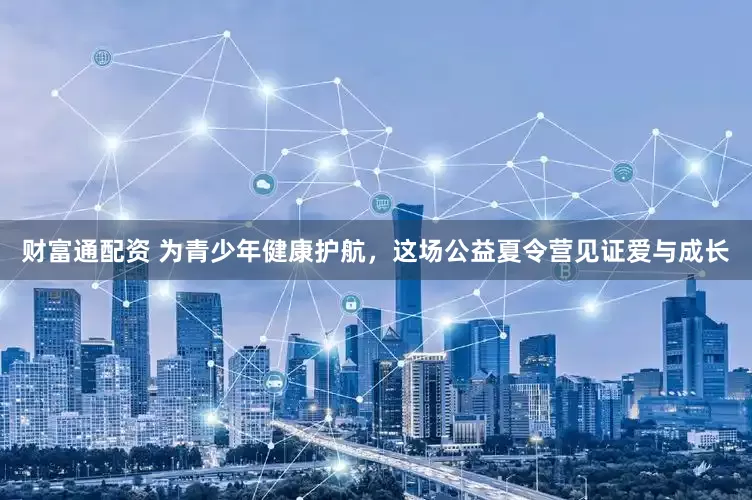 财富通配资 为青少年健康护航，这场公益夏令营见证爱与成长