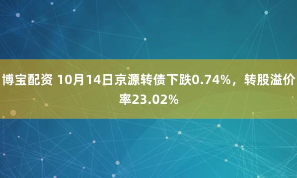 博宝配资 10月14日京源转债下跌0.74%，转股溢价率23.02%